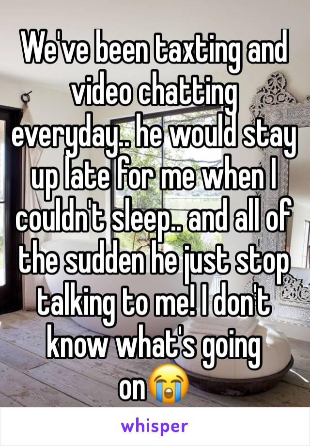 We've been taxting and video chatting everyday.. he would stay up late for me when I couldn't sleep.. and all of the sudden he just stop talking to me! I don't know what's going on😭