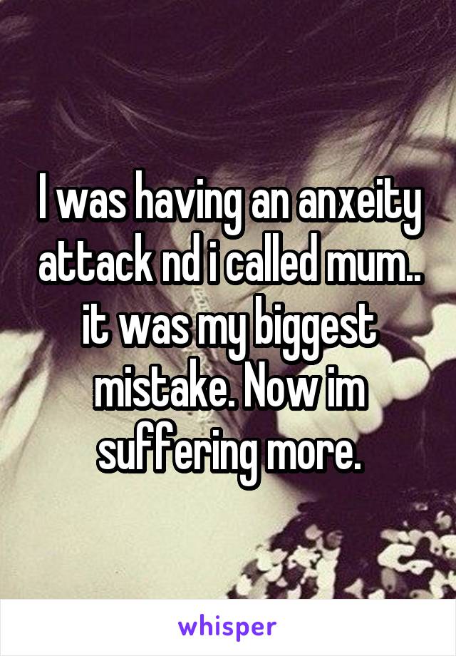 I was having an anxeity attack nd i called mum.. it was my biggest mistake. Now im suffering more.
