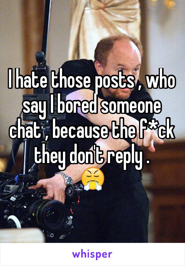 I hate those posts , who say I bored someone chat , because the f*ck they don't reply . 
😤