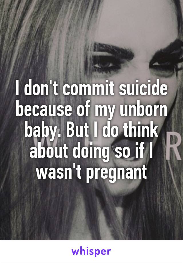 I don't commit suicide because of my unborn baby. But I do think about doing so if I wasn't pregnant