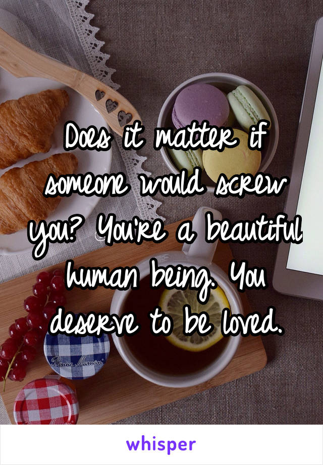 Does it matter if someone would screw you? You're a beautiful human being. You deserve to be loved.