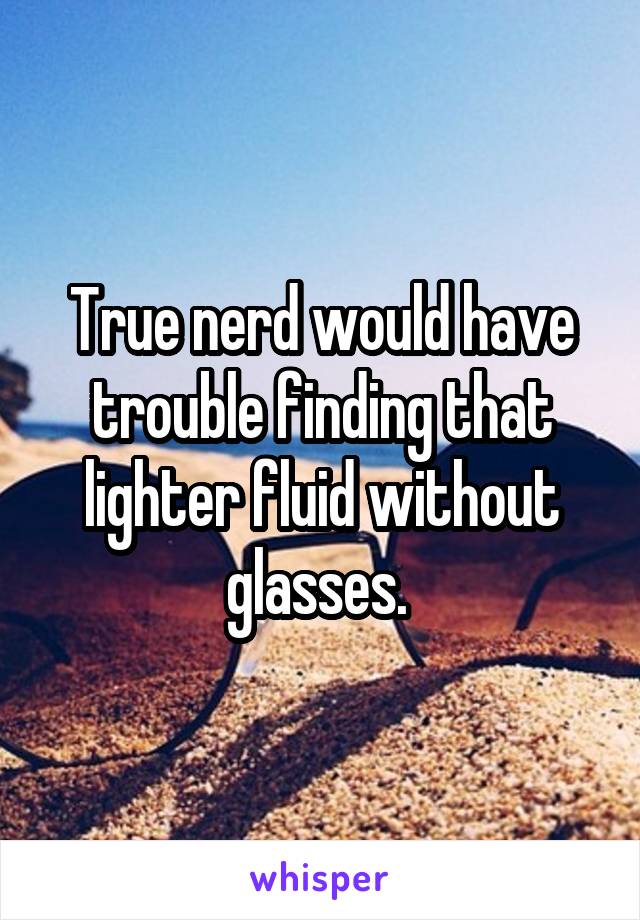 True nerd would have trouble finding that lighter fluid without glasses. 