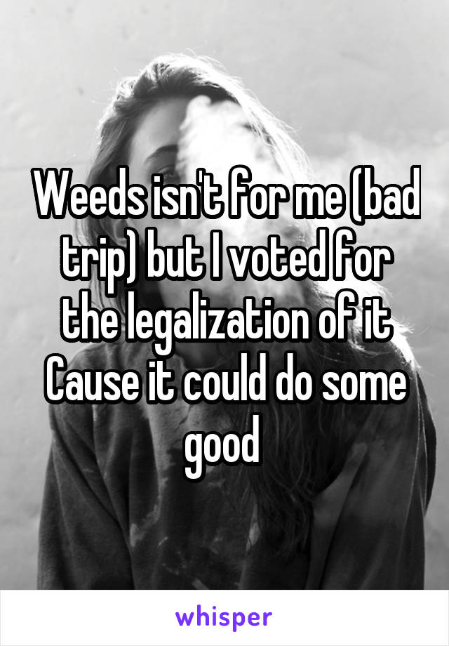 Weeds isn't for me (bad trip) but I voted for the legalization of it
Cause it could do some good 