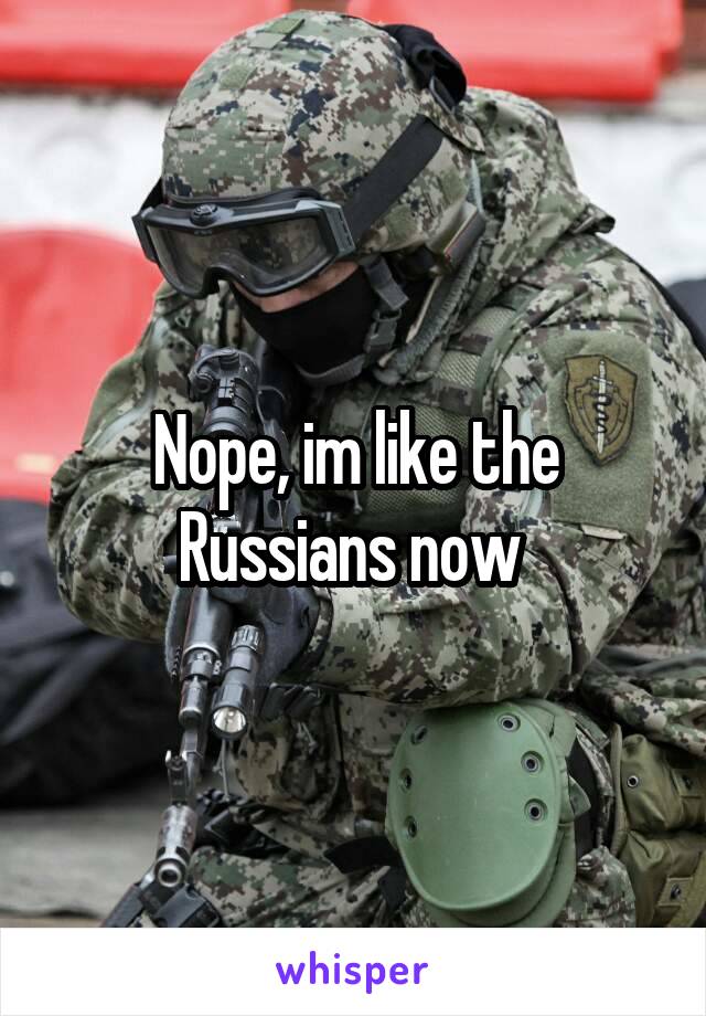 Nope, im like the Russians now 