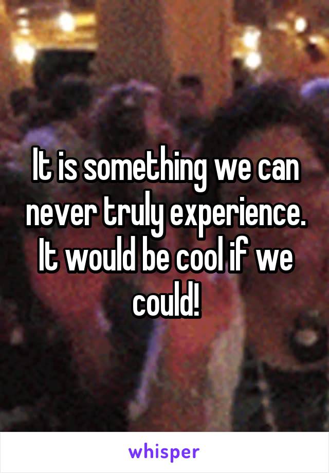 It is something we can never truly experience. It would be cool if we could!