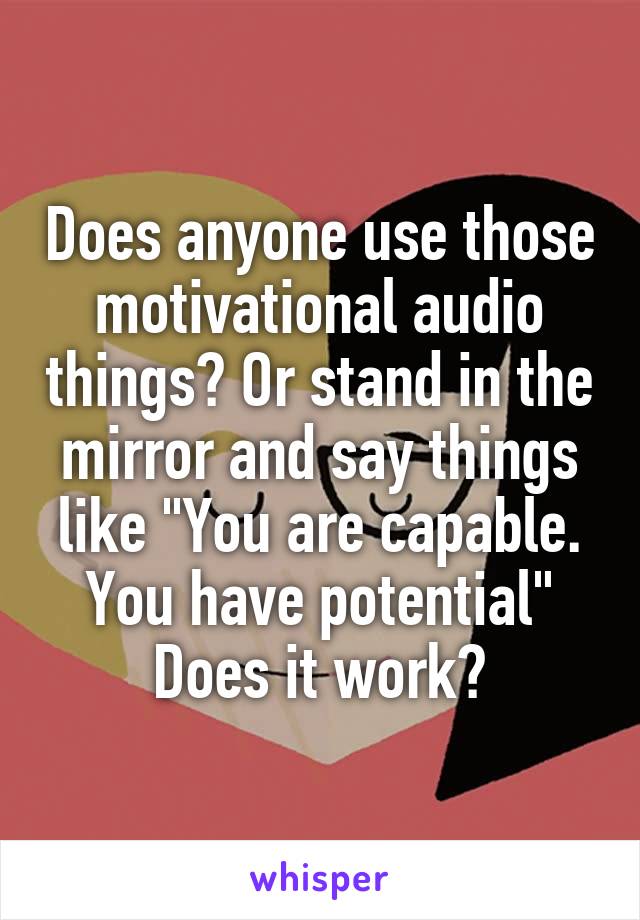 Does anyone use those motivational audio things? Or stand in the mirror and say things like "You are capable. You have potential" Does it work?