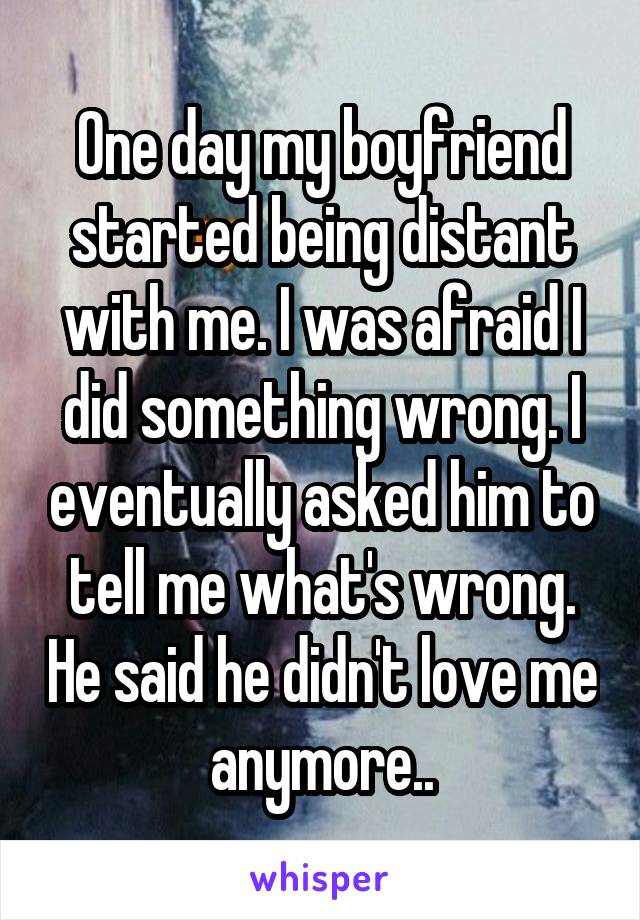 One day my boyfriend started being distant with me. I was afraid I did something wrong. I eventually asked him to tell me what's wrong. He said he didn't love me anymore..
