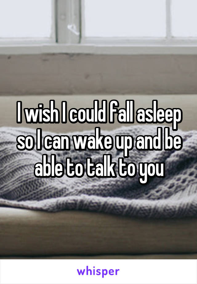 I wish I could fall asleep so I can wake up and be able to talk to you