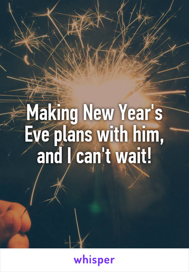 Making New Year's Eve plans with him, and I can't wait!