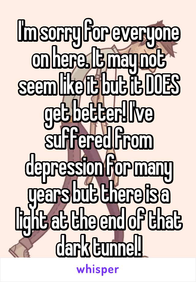 I'm sorry for everyone on here. It may not seem like it but it DOES get better! I've suffered from depression for many years but there is a light at the end of that dark tunnel!