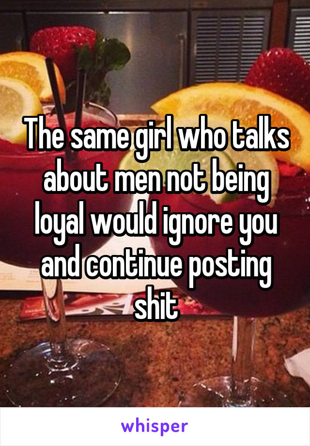 The same girl who talks about men not being loyal would ignore you and continue posting shit