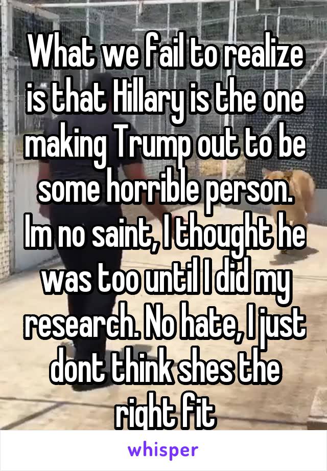 What we fail to realize is that Hillary is the one making Trump out to be some horrible person. Im no saint, I thought he was too until I did my research. No hate, I just dont think shes the right fit