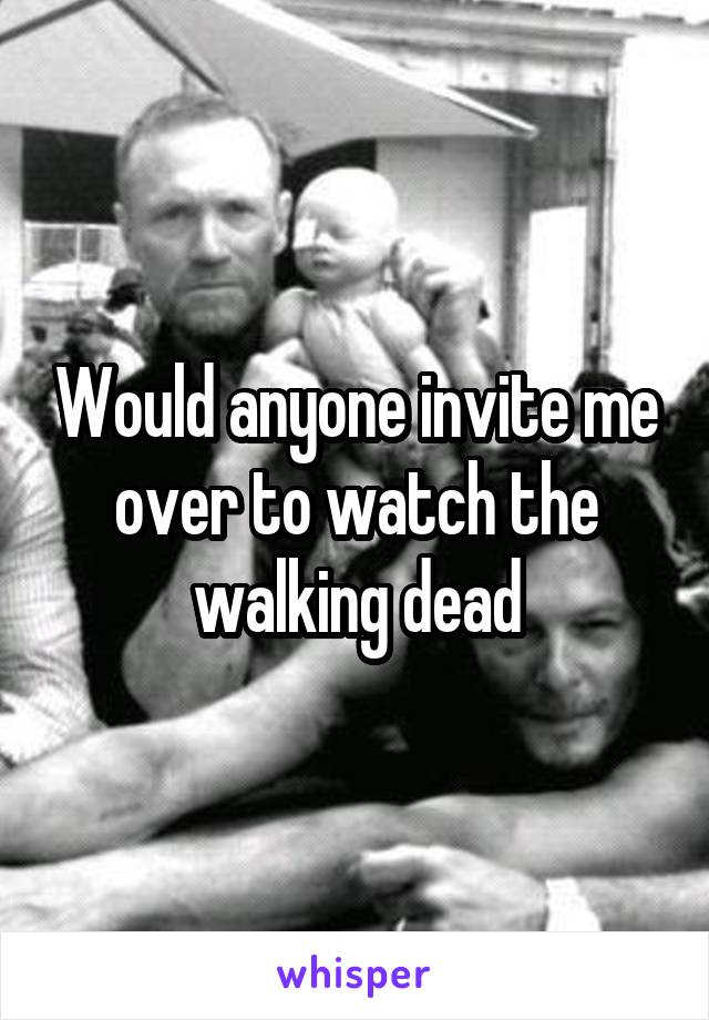 Would anyone invite me over to watch the walking dead