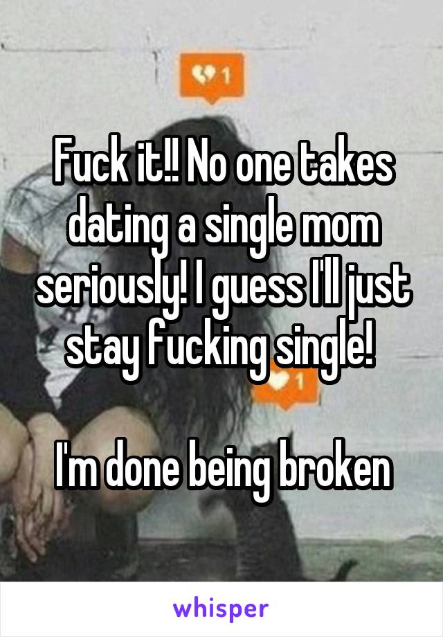 Fuck it!! No one takes dating a single mom seriously! I guess I'll just stay fucking single! 

I'm done being broken