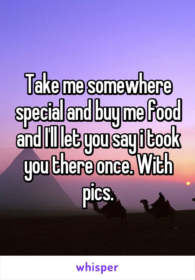 Take me somewhere special and buy me food and I'll let you say i took you there once. With pics.