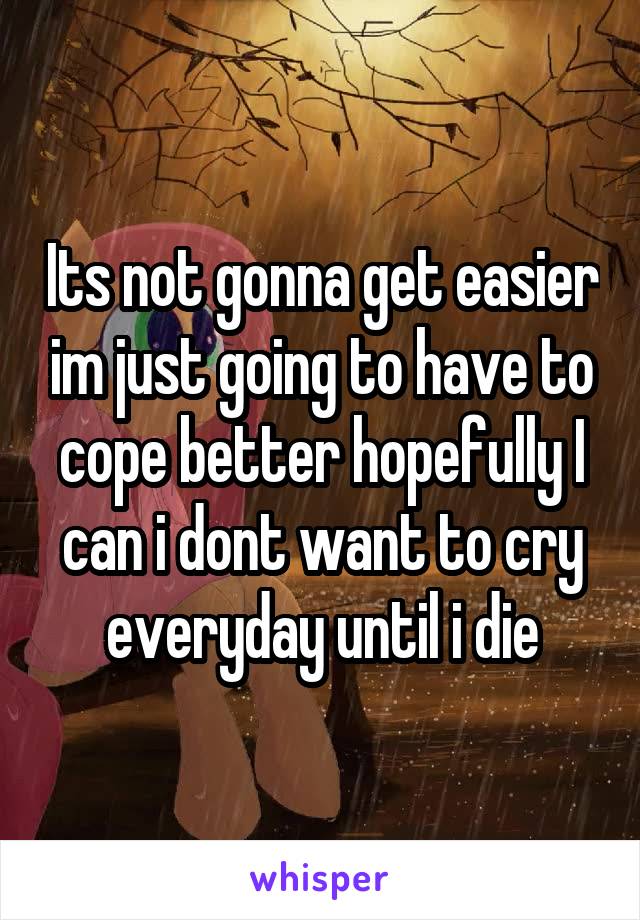 Its not gonna get easier im just going to have to cope better hopefully I can i dont want to cry everyday until i die