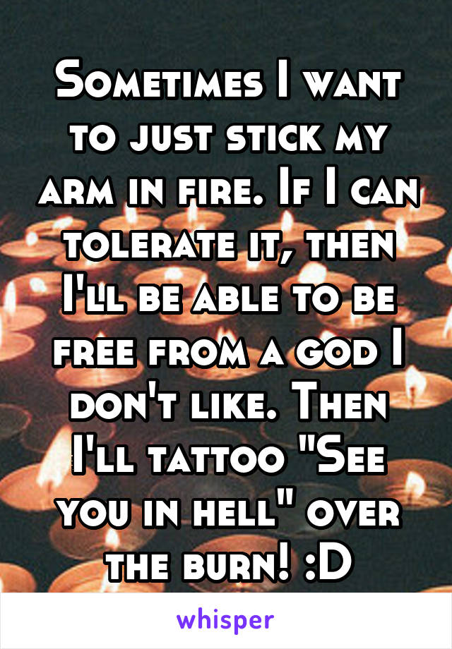 Sometimes I want to just stick my arm in fire. If I can tolerate it, then I'll be able to be free from a god I don't like. Then I'll tattoo "See you in hell" over the burn! :D