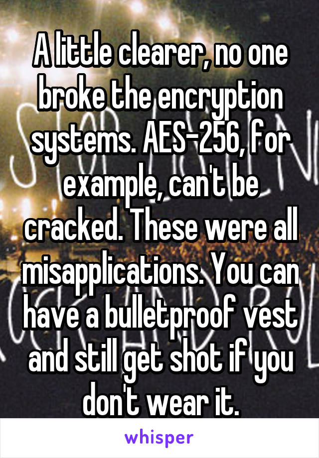 A little clearer, no one broke the encryption systems. AES-256, for example, can't be cracked. These were all misapplications. You can have a bulletproof vest and still get shot if you don't wear it.