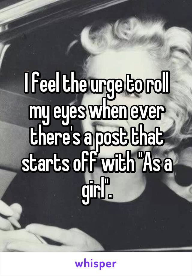 I feel the urge to roll my eyes when ever there's a post that starts off with "As a girl".