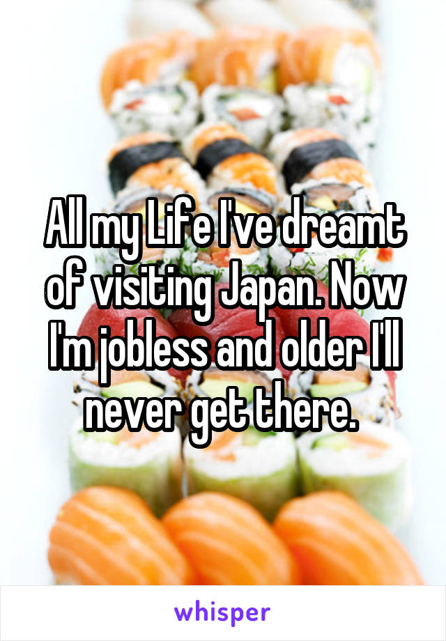All my Life I've dreamt of visiting Japan. Now I'm jobless and older I'll never get there. 