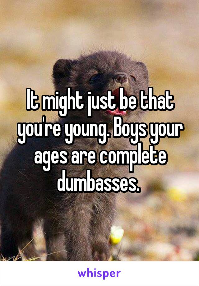 It might just be that you're young. Boys your ages are complete dumbasses. 