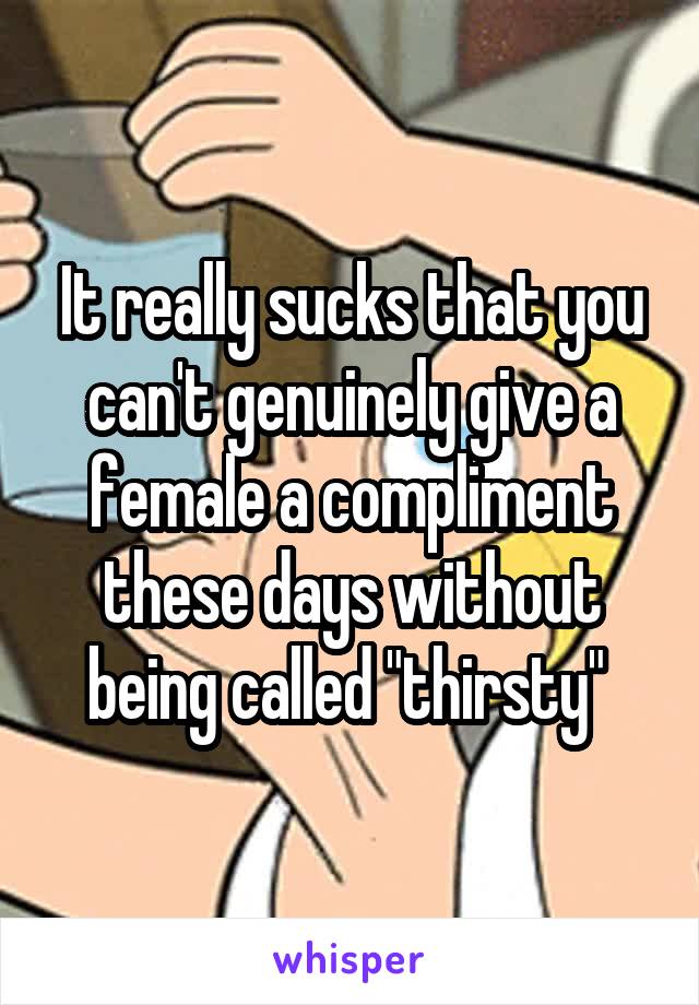 It really sucks that you can't genuinely give a female a compliment these days without being called "thirsty" 