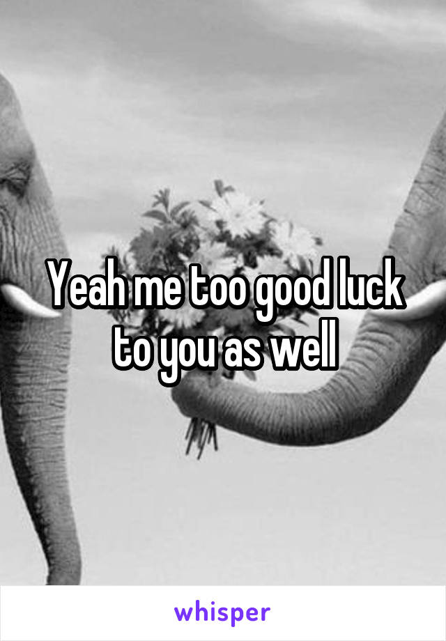 Yeah me too good luck to you as well