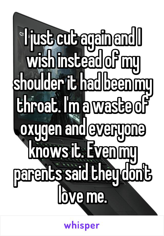I just cut again and I wish instead of my shoulder it had been my throat. I'm a waste of oxygen and everyone knows it. Even my parents said they don't love me.