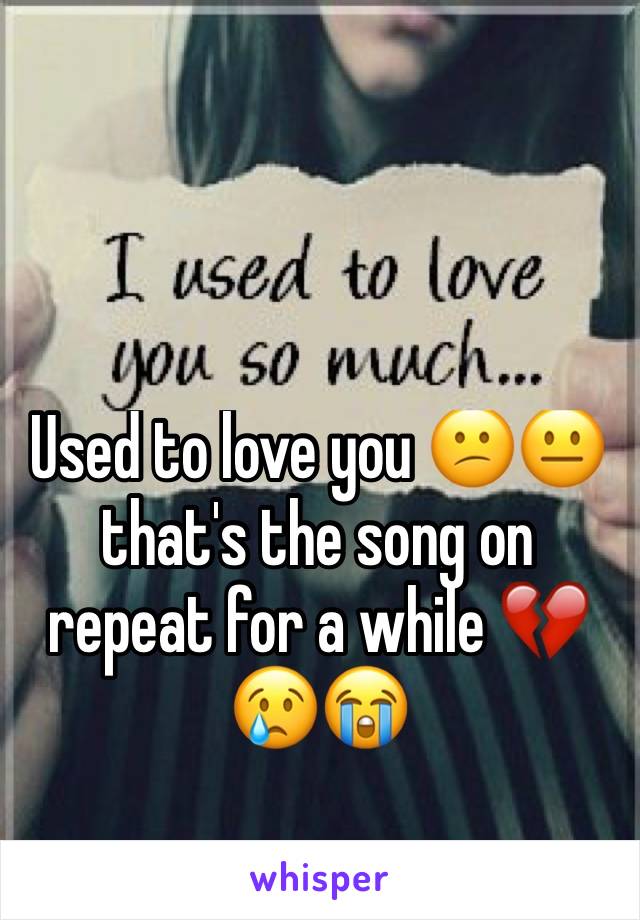 Used to love you 😕😐 that's the song on repeat for a while 💔😢😭