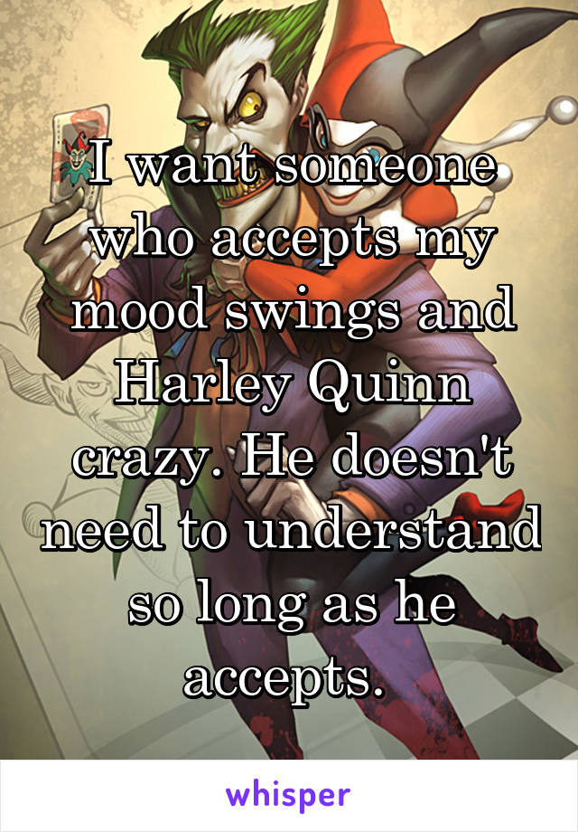 I want someone who accepts my mood swings and Harley Quinn crazy. He doesn't need to understand so long as he accepts. 