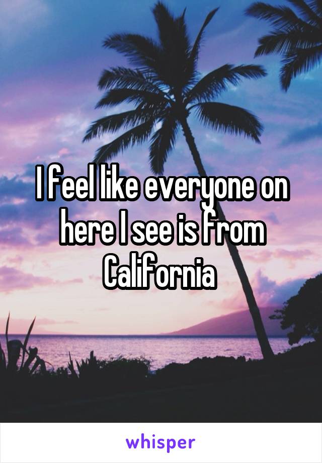 I feel like everyone on here I see is from California 