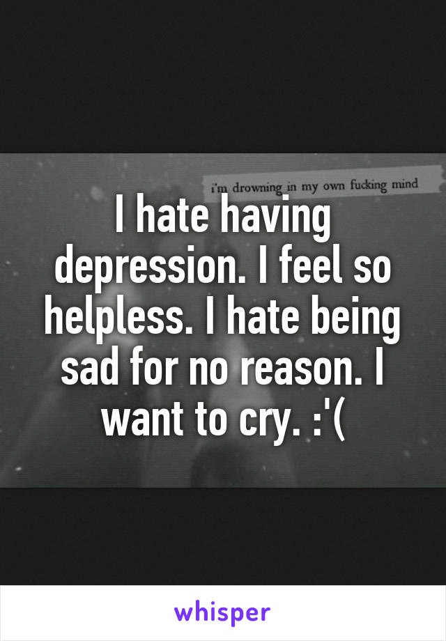 I hate having depression. I feel so helpless. I hate being sad for no reason. I want to cry. :'(