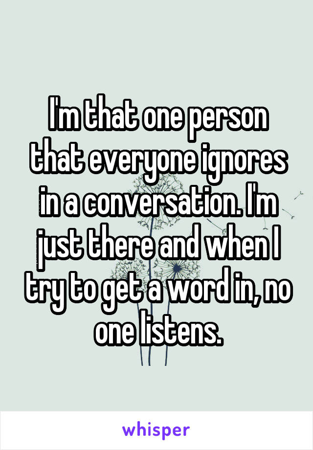 I'm that one person that everyone ignores in a conversation. I'm just there and when I try to get a word in, no one listens.