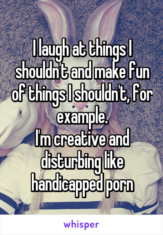 I laugh at things I shouldn't and make fun of things I shouldn't, for example.
I'm creative and disturbing like handicapped porn