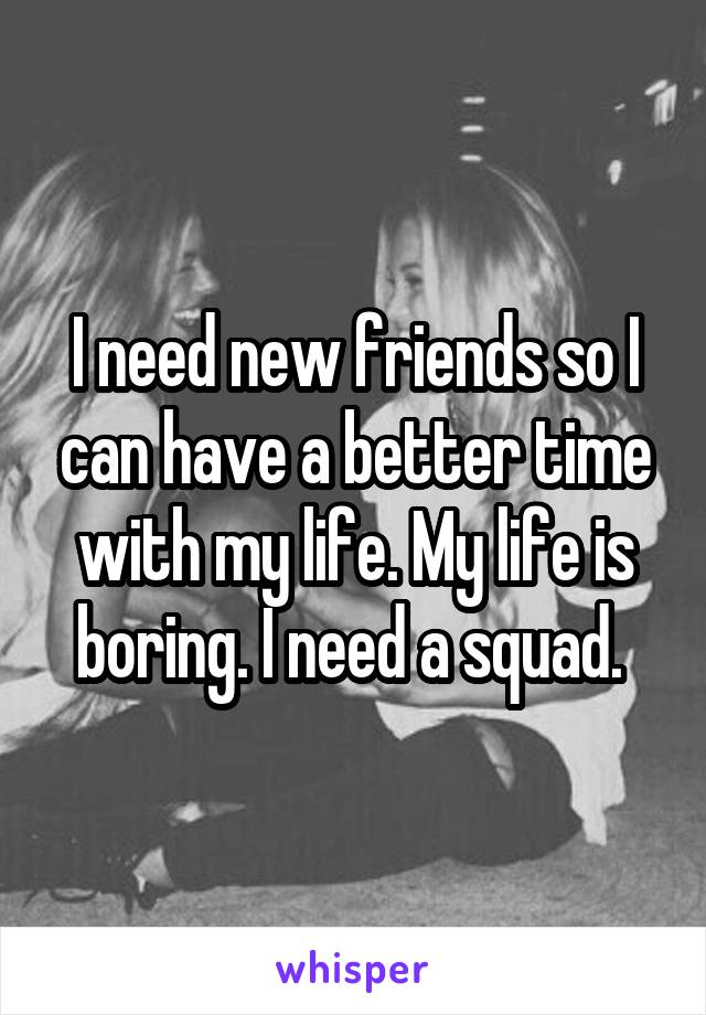 I need new friends so I can have a better time with my life. My life is boring. I need a squad. 