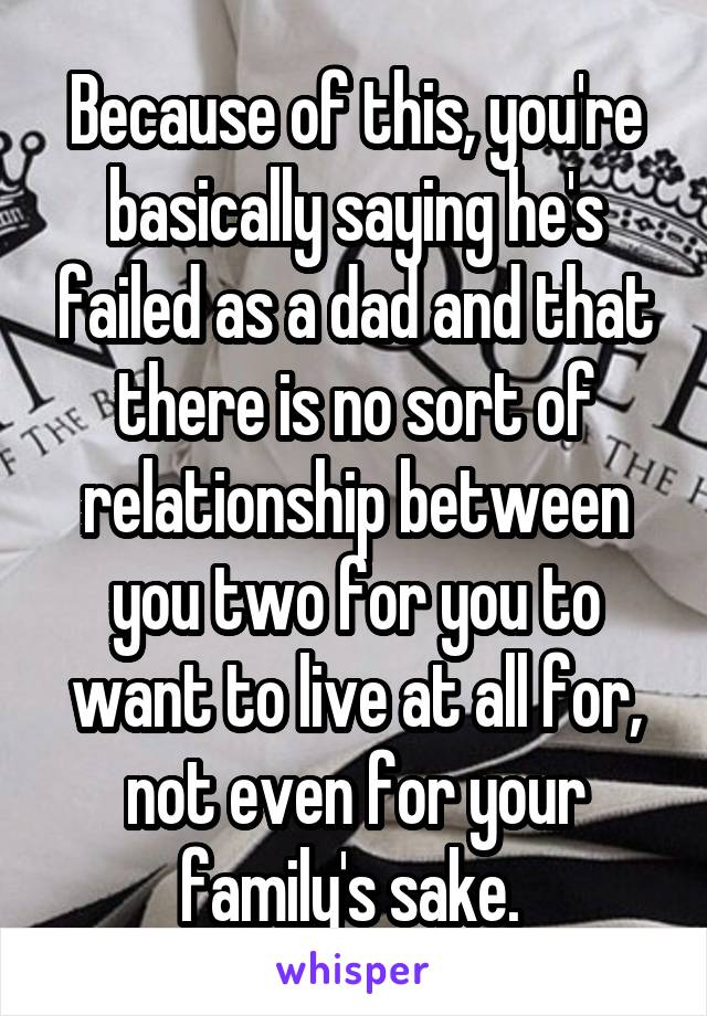 Because of this, you're basically saying he's failed as a dad and that there is no sort of relationship between you two for you to want to live at all for, not even for your family's sake. 