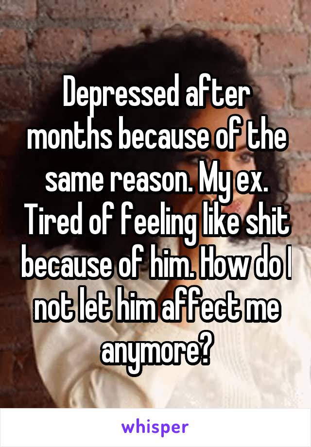 Depressed after months because of the same reason. My ex. Tired of feeling like shit because of him. How do I not let him affect me anymore?