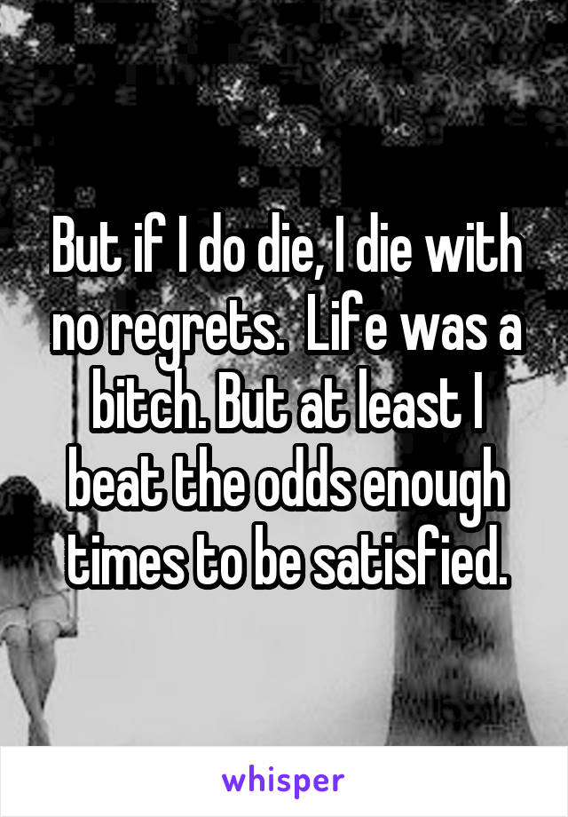 But if I do die, I die with no regrets.  Life was a bitch. But at least I beat the odds enough times to be satisfied.