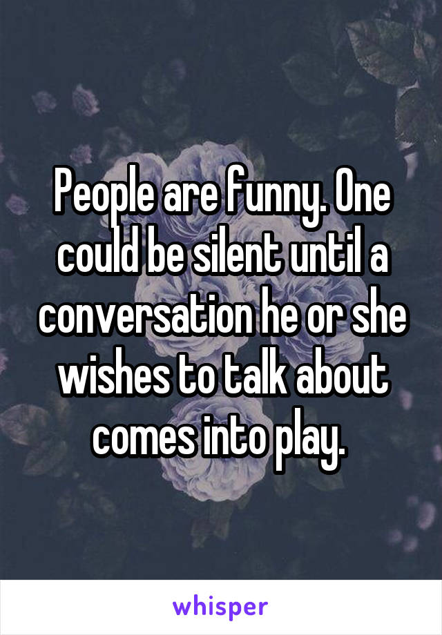 People are funny. One could be silent until a conversation he or she wishes to talk about comes into play. 