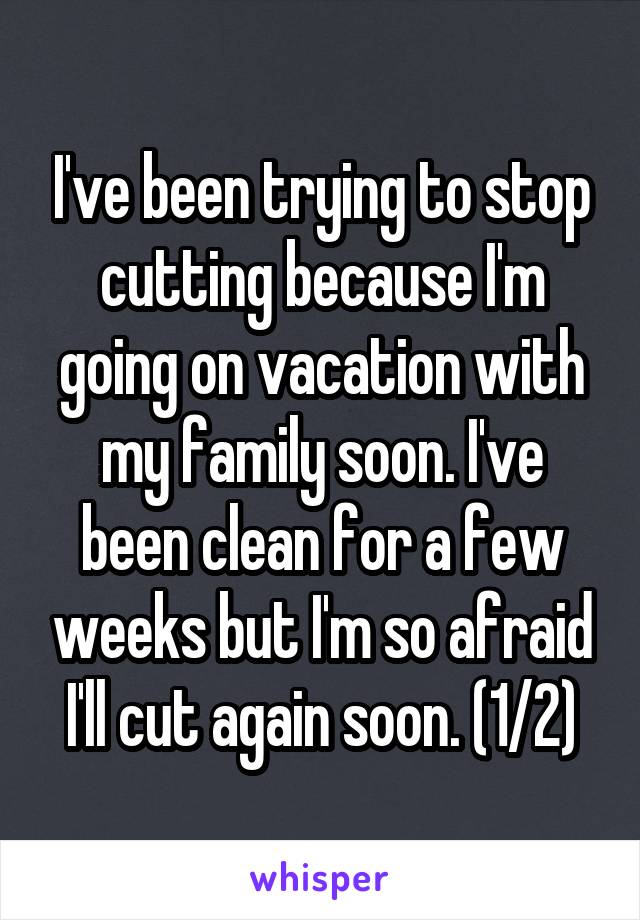I've been trying to stop cutting because I'm going on vacation with my family soon. I've been clean for a few weeks but I'm so afraid I'll cut again soon. (1/2)
