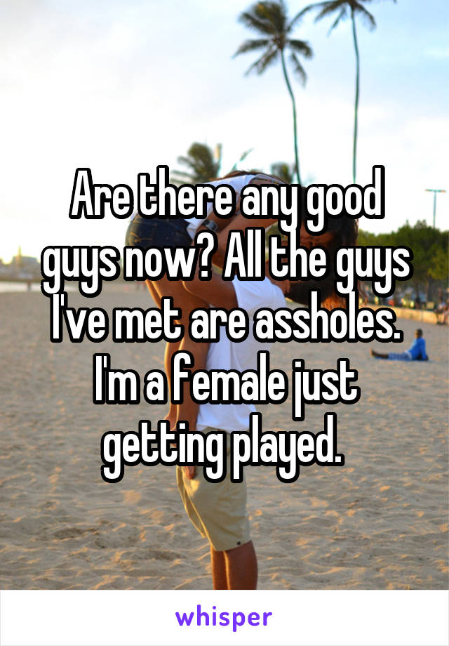 Are there any good guys now? All the guys I've met are assholes. I'm a female just getting played. 