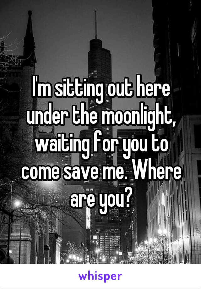 I'm sitting out here under the moonlight, waiting for you to come save me. Where are you?