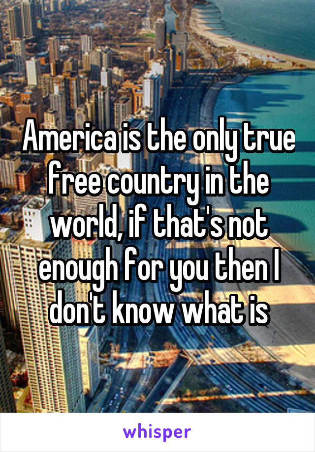America is the only true free country in the world, if that's not enough for you then I don't know what is