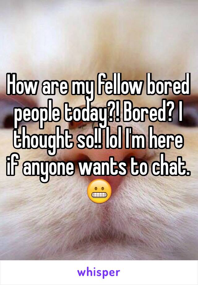 How are my fellow bored people today?! Bored? I thought so!! lol I'm here if anyone wants to chat. 😬