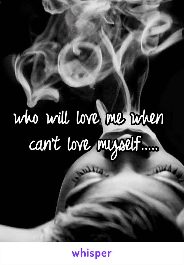 who will love me when I can't love myself.....