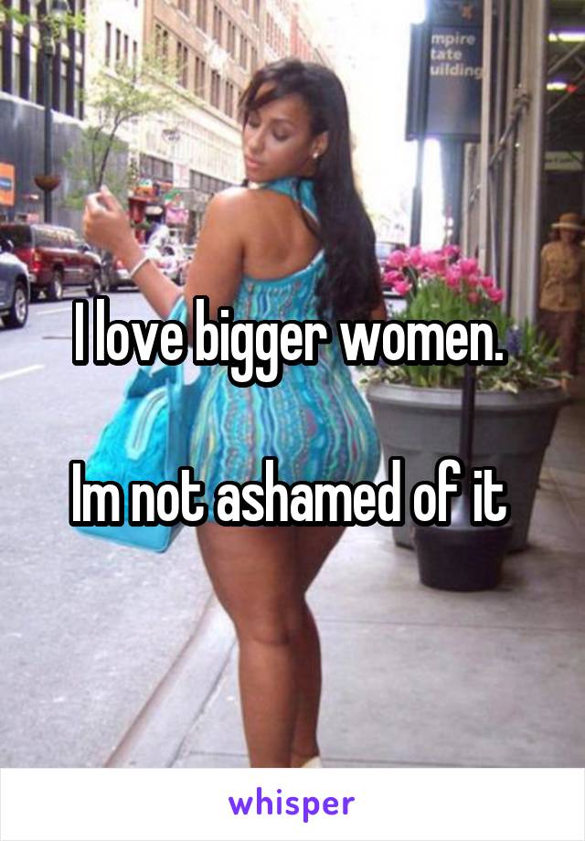 I love bigger women. 

Im not ashamed of it 