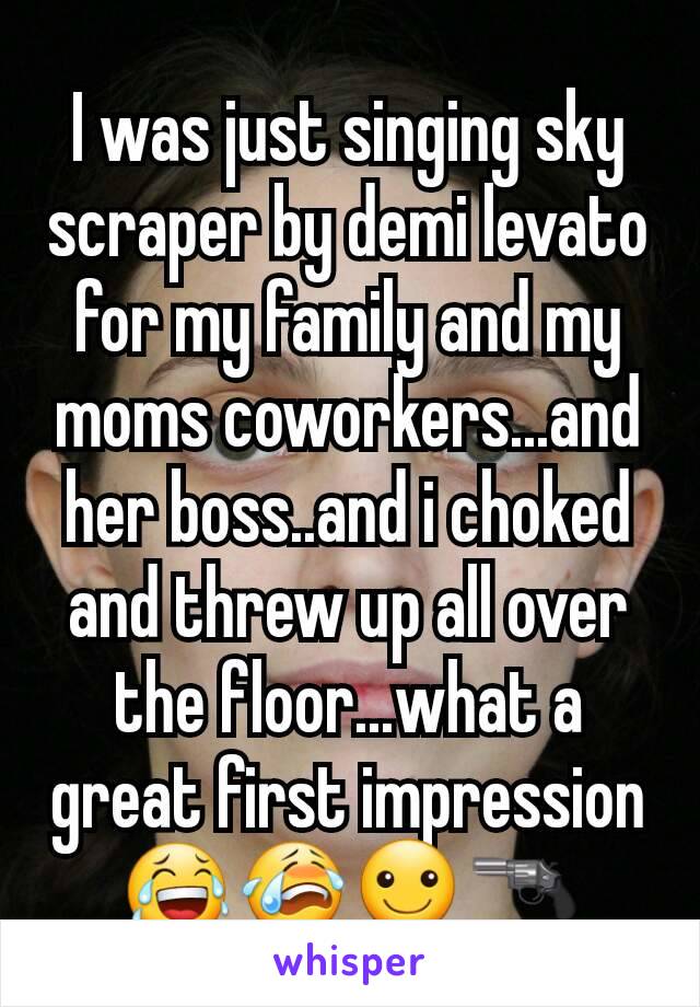 I was just singing sky scraper by demi levato for my family and my moms coworkers...and her boss..and i choked and threw up all over the floor...what a great first impression 😂😭☺🔫