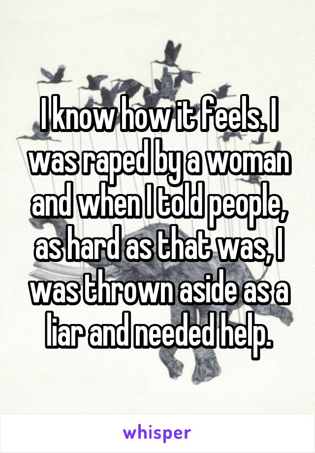 I know how it feels. I was raped by a woman and when I told people, as hard as that was, I was thrown aside as a liar and needed help.