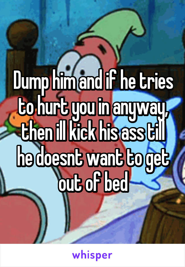 Dump him and if he tries to hurt you in anyway, then ill kick his ass till he doesnt want to get out of bed