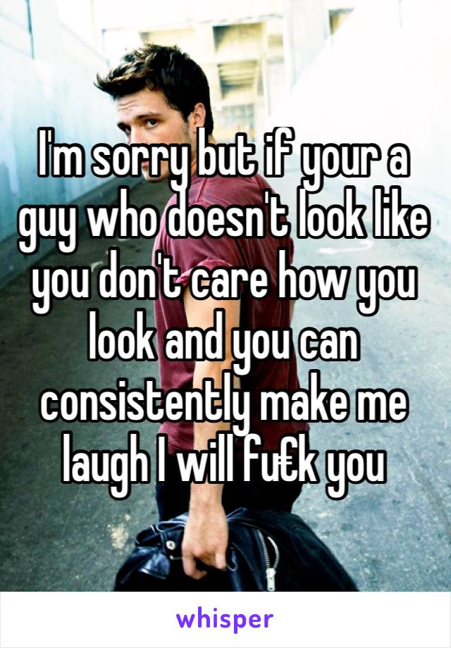 I'm sorry but if your a guy who doesn't look like you don't care how you look and you can consistently make me laugh I will fu€k you 